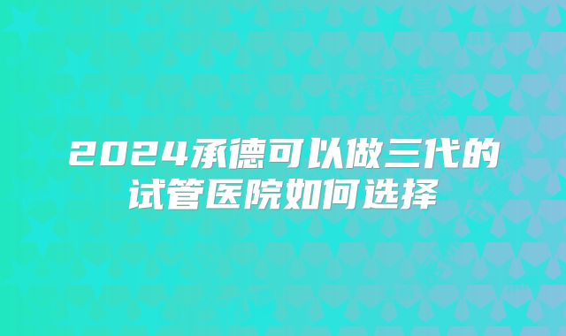 2024承德可以做三代的试管医院如何选择