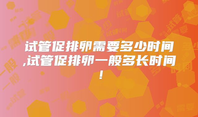 试管促排卵需要多少时间,试管促排卵一般多长时间!