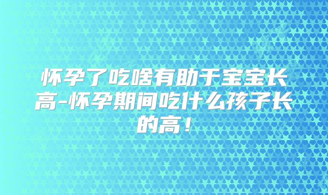 怀孕了吃啥有助于宝宝长高-怀孕期间吃什么孩子长的高！