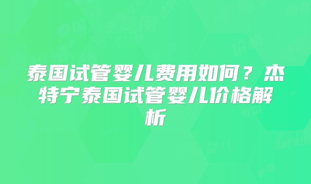 泰国试管婴儿费用如何？杰特宁泰国试管婴儿价格解析