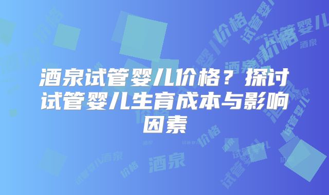 酒泉试管婴儿价格？探讨试管婴儿生育成本与影响因素