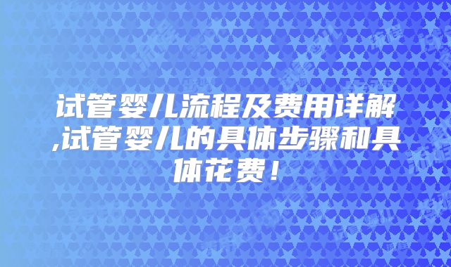 试管婴儿流程及费用详解,试管婴儿的具体步骤和具体花费!