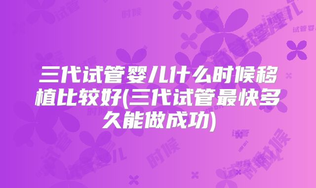 三代试管婴儿什么时候移植比较好(三代试管最快多久能做成功)