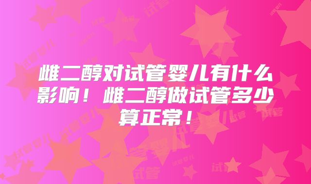雌二醇对试管婴儿有什么影响！雌二醇做试管多少算正常！