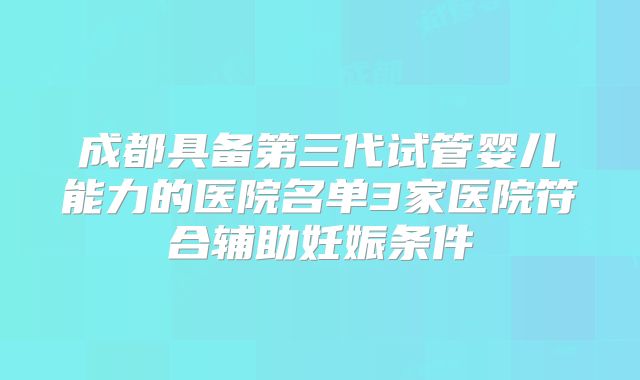 成都具备第三代试管婴儿能力的医院名单3家医院符合辅助妊娠条件