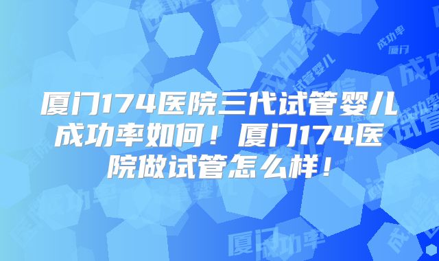 厦门174医院三代试管婴儿成功率如何!厦门174医院做试管怎么样!