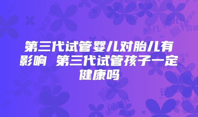 第三代试管婴儿对胎儿有影响 第三代试管孩子一定健康吗