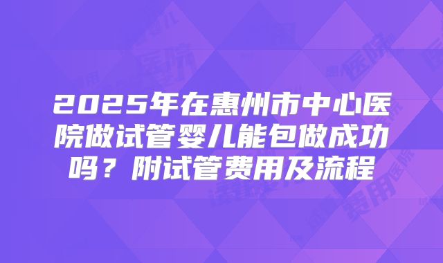 2025年在惠州市中心医院做试管婴儿能包做成功吗?附试管费用及流程