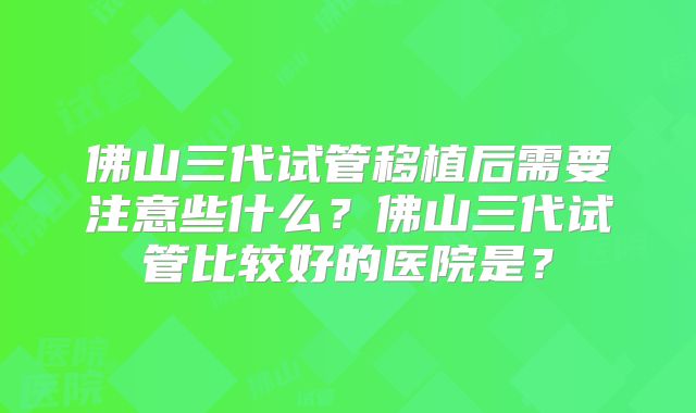 佛山三代试管移植后需要注意些什么?佛山三代试管比较好的医院是?