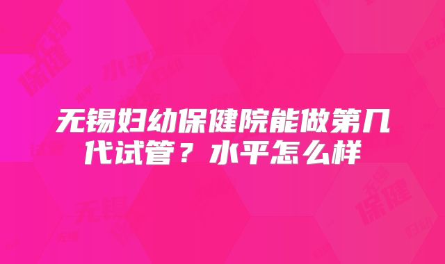 无锡妇幼保健院能做第几代试管？水平怎么样