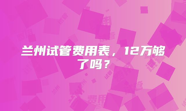兰州试管费用表，12万够了吗？