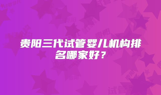 贵阳三代试管婴儿机构排名哪家好？