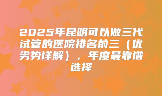 2025年昆明可以做三代试管的医院排名前三(优劣势详解),年度最靠谱选择