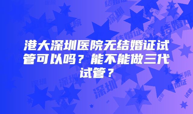 港大深圳医院无结婚证试管可以吗?能不能做三代试管?