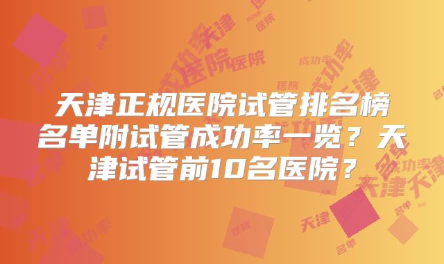 天津正规医院试管排名榜名单附试管成功率一览？天津试管前10名医院？