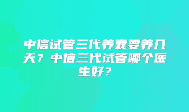 中信试管三代养囊要养几天？中信三代试管哪个医生好？