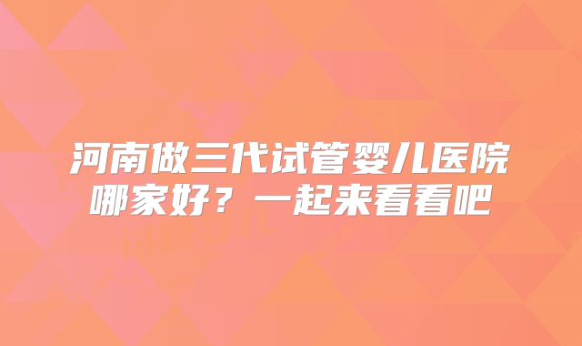 河南做三代试管婴儿医院哪家好？一起来看看吧