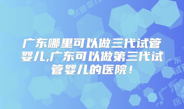 广东哪里可以做三代试管婴儿,广东可以做第三代试管婴儿的医院！