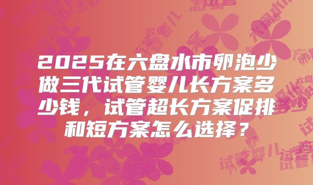 2025在六盘水市卵泡少做三代试管婴儿长方案多少钱,试管超长方案促排和短方案怎么选择?