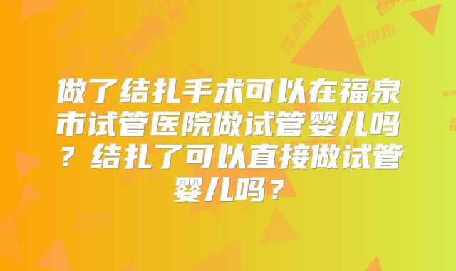 做了结扎手术可以在福泉市试管医院做试管婴儿吗？结扎了可以直接做试管婴儿吗？