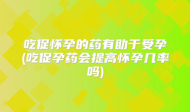 吃促怀孕的药有助于受孕(吃促孕药会提高怀孕几率吗)