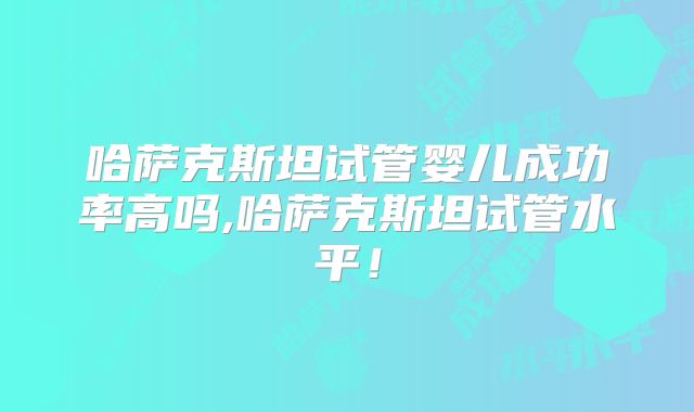 哈萨克斯坦试管婴儿成功率高吗,哈萨克斯坦试管水平！