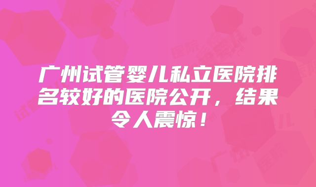 广州试管婴儿私立医院排名较好的医院公开,结果令人震惊!