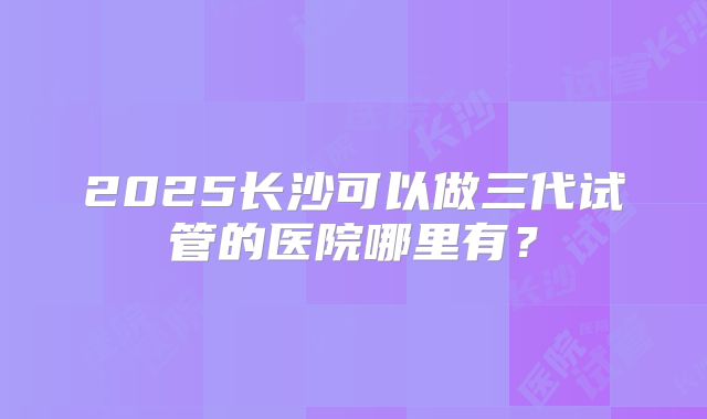 2025长沙可以做三代试管的医院哪里有？