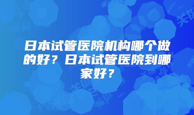 日本试管医院机构哪个做的好？日本试管医院到哪家好？