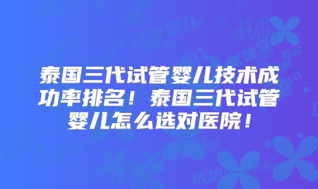 泰国三代试管婴儿技术成功率排名！泰国三代试管婴儿怎么选对医院！