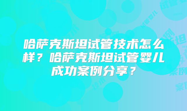 哈萨克斯坦试管技术怎么样？哈萨克斯坦试管婴儿成功案例分享？