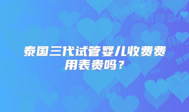 泰国三代试管婴儿收费费用表贵吗？