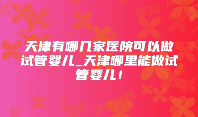 天津有哪几家医院可以做试管婴儿_天津哪里能做试管婴儿！