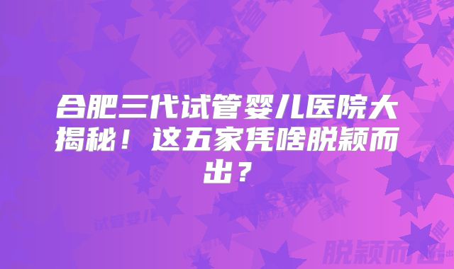 合肥三代试管婴儿医院大揭秘！这五家凭啥脱颖而出？
