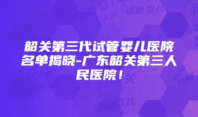 韶关第三代试管婴儿医院名单揭晓-广东韶关第三人民医院!