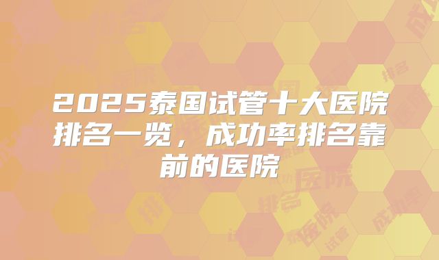 2025泰国试管十大医院排名一览，成功率排名靠前的医院
