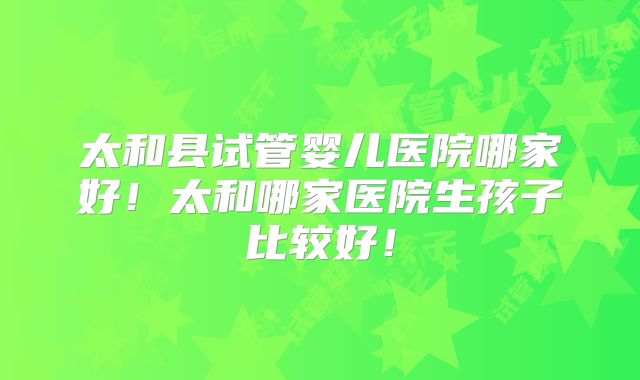 太和县试管婴儿医院哪家好!太和哪家医院生孩子比较好!