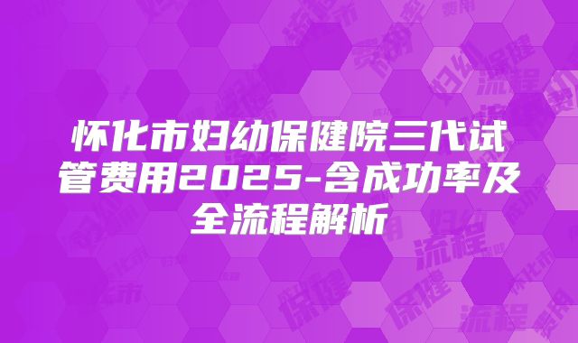怀化市妇幼保健院三代试管费用2025-含成功率及全流程解析