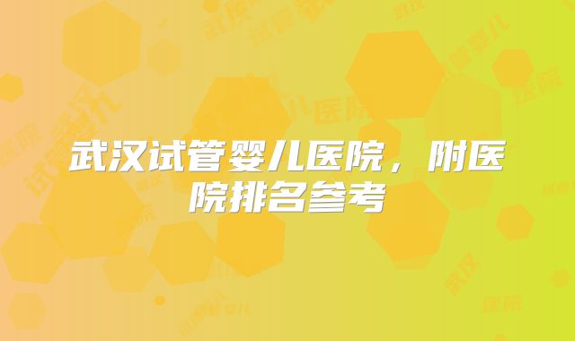 武汉试管婴儿医院，附医院排名参考