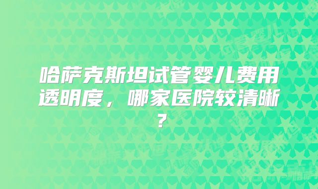 哈萨克斯坦试管婴儿费用透明度，哪家医院较清晰？