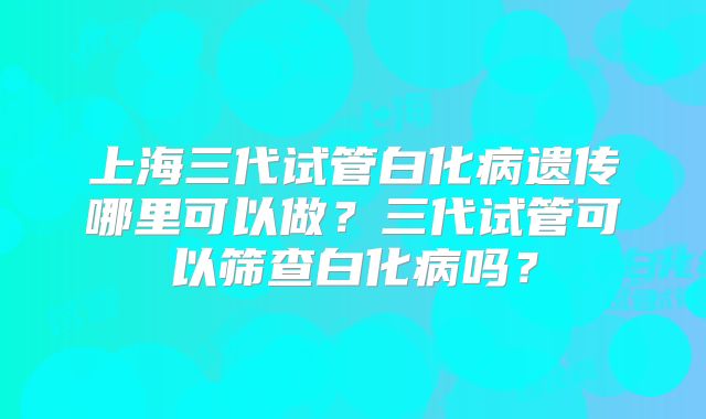 上海三代试管白化病遗传哪里可以做？三代试管可以筛查白化病吗？