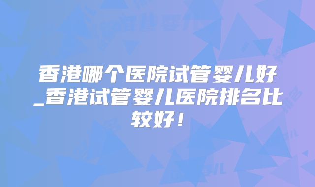 香港哪个医院试管婴儿好_香港试管婴儿医院排名比较好！