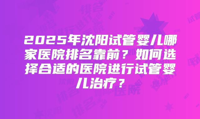 2025年沈阳试管婴儿哪家医院排名靠前？如何选择合适的医院进行试管婴儿治疗？