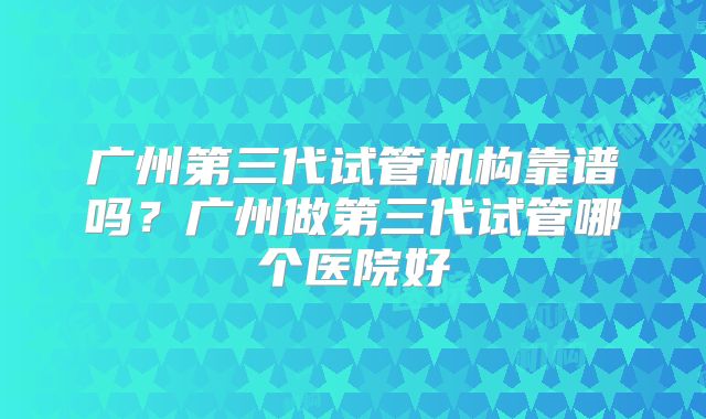 广州第三代试管机构靠谱吗？广州做第三代试管哪个医院好