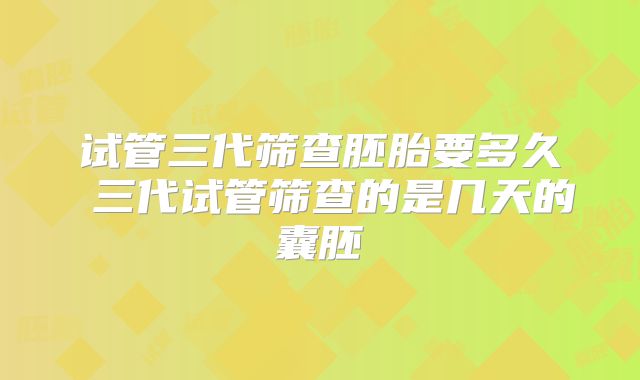 试管三代筛查胚胎要多久 三代试管筛查的是几天的囊胚