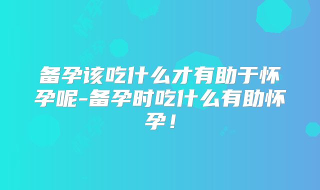 备孕该吃什么才有助于怀孕呢-备孕时吃什么有助怀孕！
