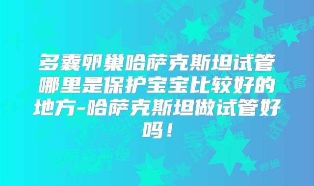 多囊卵巢哈萨克斯坦试管哪里是保护宝宝比较好的地方-哈萨克斯坦做试管好吗！
