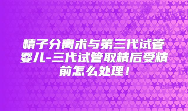 精子分离术与第三代试管婴儿-三代试管取精后受精前怎么处理！