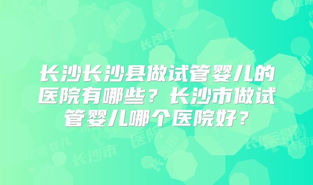 长沙长沙县做试管婴儿的医院有哪些？长沙市做试管婴儿哪个医院好？
