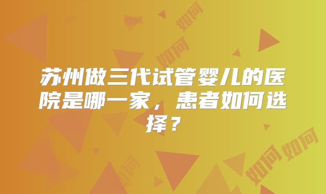 苏州做三代试管婴儿的医院是哪一家，患者如何选择？